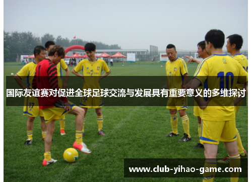 国际友谊赛对促进全球足球交流与发展具有重要意义的多维探讨