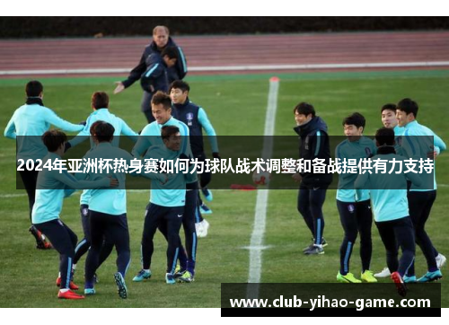 2024年亚洲杯热身赛如何为球队战术调整和备战提供有力支持