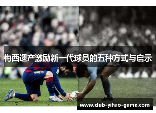 梅西遗产激励新一代球员的五种方式与启示 梅西遗产激励新一代球员的五种方式与启示