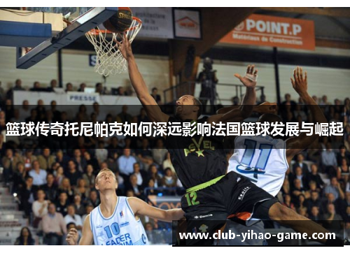 篮球传奇托尼帕克如何深远影响法国篮球发展与崛起 篮球传奇托尼帕克如何深远影响法国篮球发展与崛起