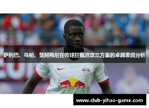 萨利巴、乌帕、楚阿梅尼在传球拦截进攻三方面的卓越表现分析 萨利巴、乌帕、楚阿梅尼在传球拦截进攻三方面的卓越表现分析