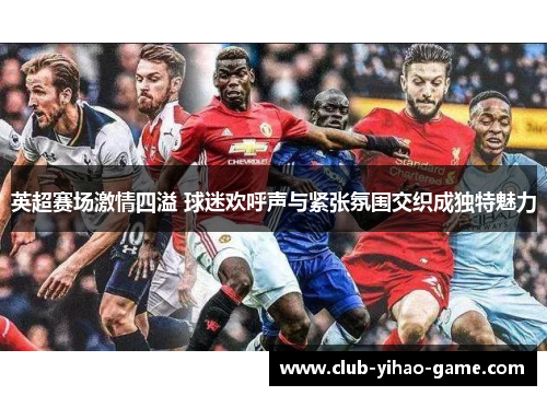 英超赛场激情四溢 球迷欢呼声与紧张氛围交织成独特魅力 英超赛场激情四溢 球迷欢呼声与紧张氛围交织成独特魅力